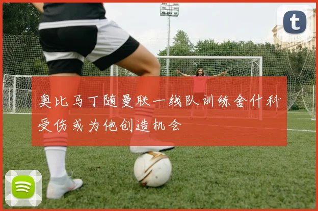 奥比马丁随曼联一线队训练舍什科受伤或为他创造机会