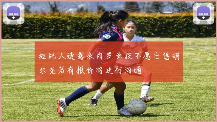 经纪人透露米内罗竞技不愿出售胡尔克若有报价将进行沟通