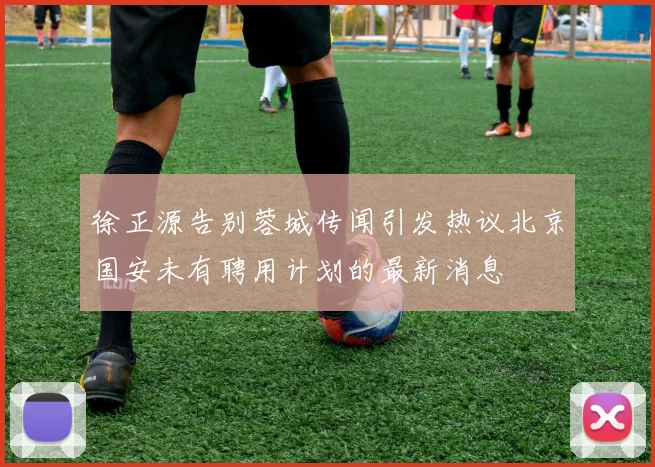 徐正源告别蓉城传闻引发热议北京国安未有聘用计划的最新消息