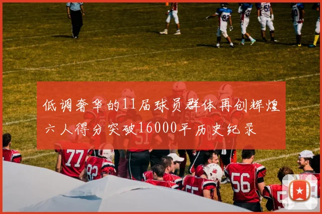 低调奢华的11届球员群体再创辉煌六人得分突破16000平历史纪录