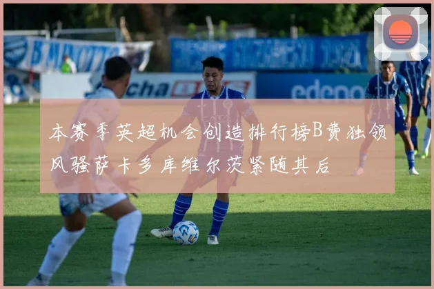 本赛季英超机会创造排行榜B费独领风骚萨卡多库维尔茨紧随其后