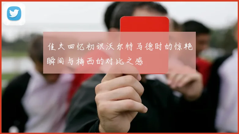 佳夫回忆初识沃尔特马德时的惊艳瞬间与梅西的对比之感