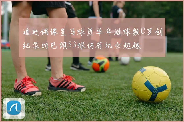 追赶偶像皇马球员单年进球数C罗创纪录姆巴佩53球仍有机会超越