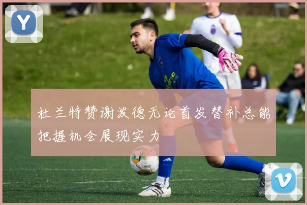 杜兰特赞谢泼德无论首发替补总能把握机会展现实力