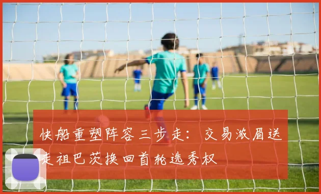 快船重塑阵容三步走：交易浓眉送走祖巴茨换回首轮选秀权