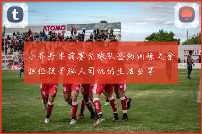小乔丹季前赛无球队签约训练之余担任孩子私人司机的生活分享