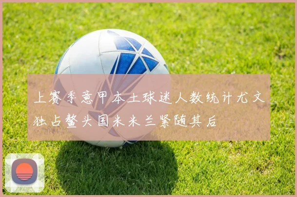 上赛季意甲本土球迷人数统计尤文独占鳌头国米米兰紧随其后