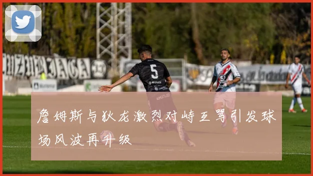 詹姆斯与狄龙激烈对峙互骂引发球场风波再升级