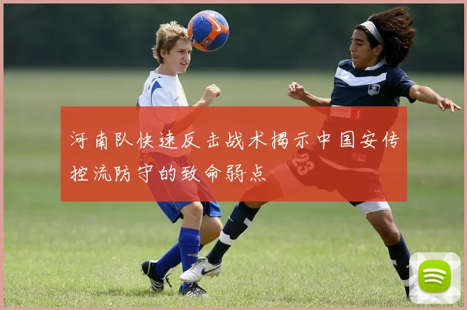 河南队快速反击战术揭示中国安传控流防守的致命弱点