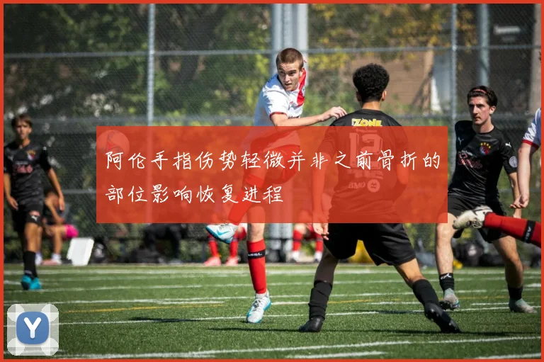 阿伦手指伤势轻微并非之前骨折的部位影响恢复进程