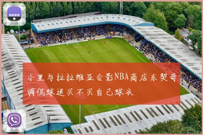 小里与拉拉维亚合影NBA商店东契奇调侃球迷买不买自己球衣