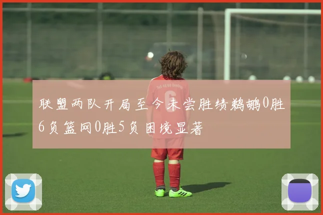 联盟两队开局至今未尝胜绩鹈鹕0胜6负篮网0胜5负困境显著