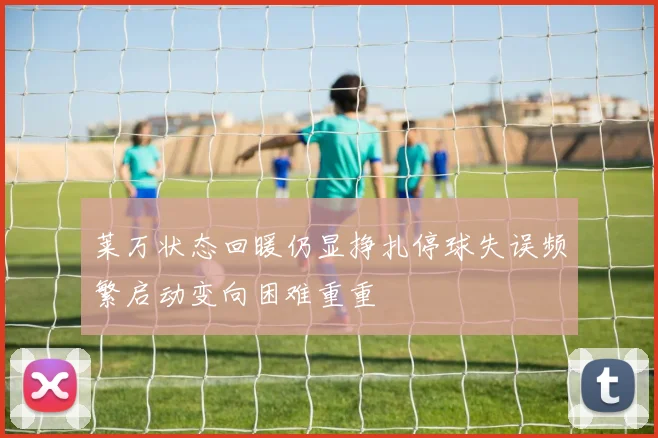 莱万状态回暖仍显挣扎停球失误频繁启动变向困难重重