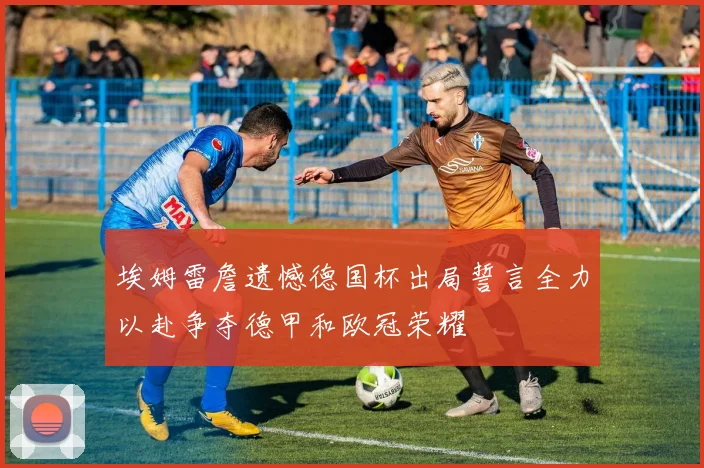 埃姆雷詹遗憾德国杯出局誓言全力以赴争夺德甲和欧冠荣耀