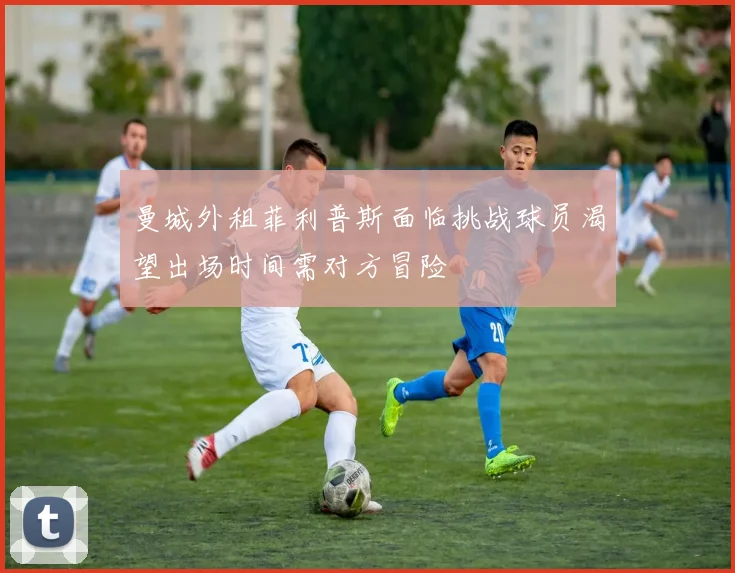 曼城外租菲利普斯面临挑战球员渴望出场时间需对方冒险
