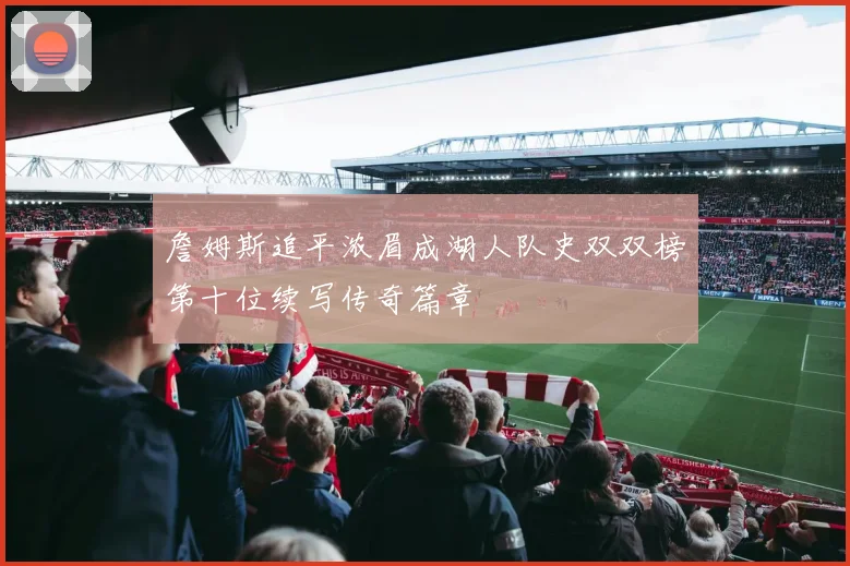 詹姆斯追平浓眉成湖人队史双双榜第十位续写传奇篇章