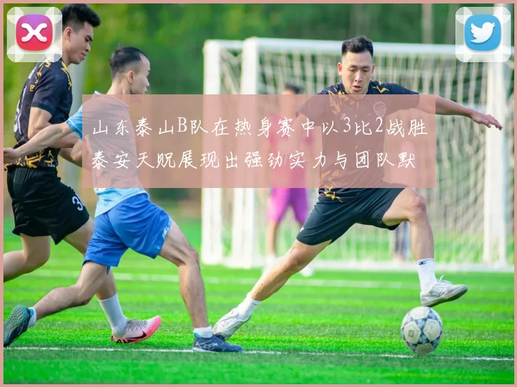 山东泰山B队在热身赛中以3比2战胜泰安天贶展现出强劲实力与团队默契