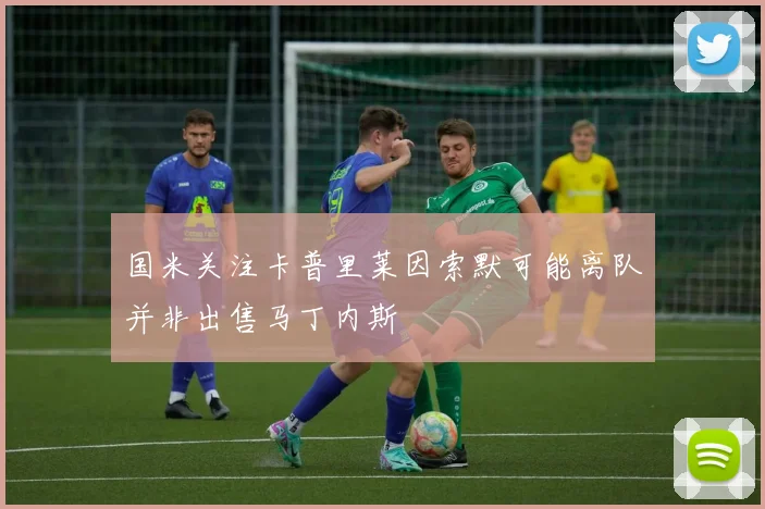 国米关注卡普里莱因索默可能离队并非出售马丁内斯
