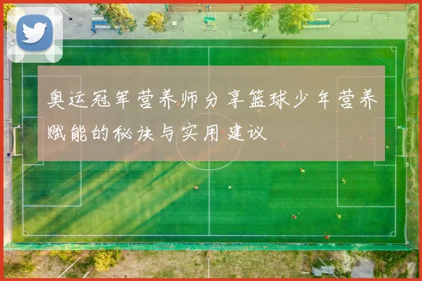 奥运冠军营养师分享篮球少年营养赋能的秘诀与实用建议