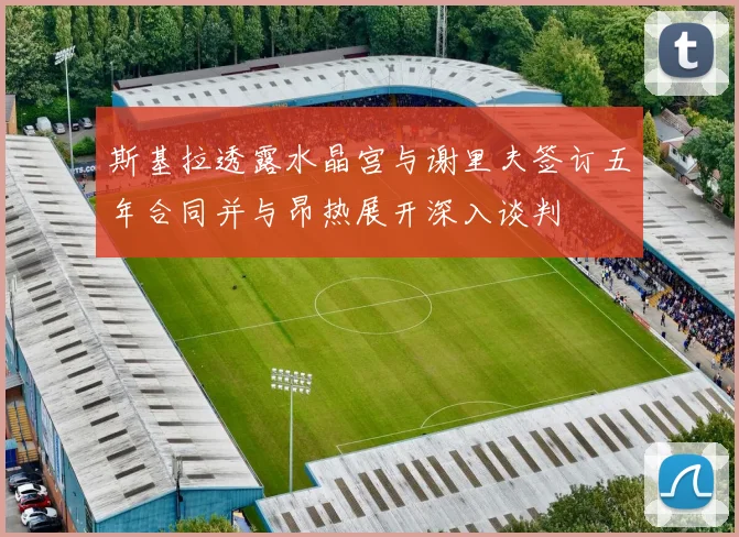 斯基拉透露水晶宫与谢里夫签订五年合同并与昂热展开深入谈判