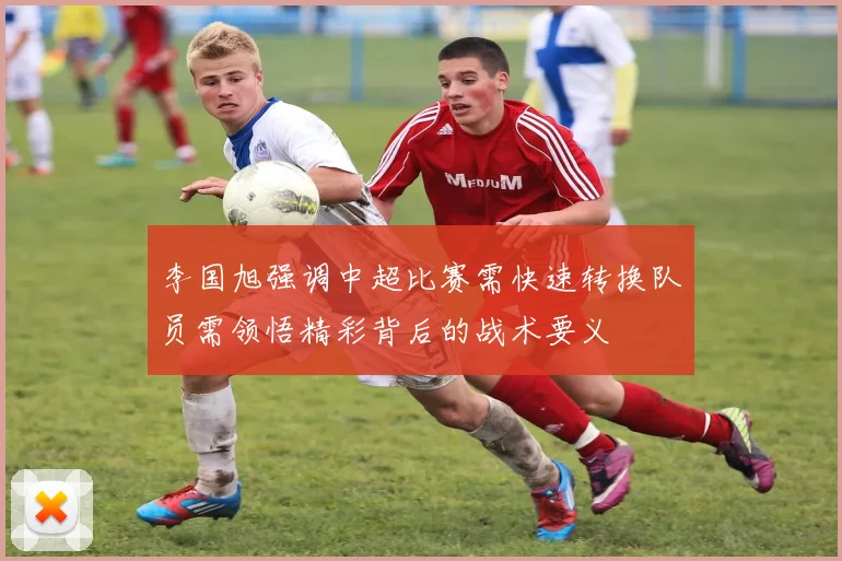 李国旭强调中超比赛需快速转换队员需领悟精彩背后的战术要义