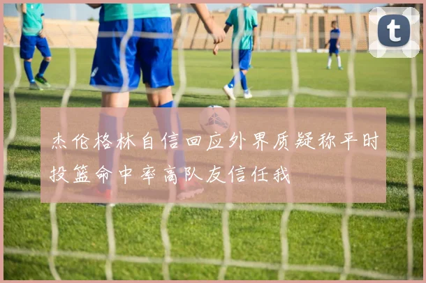 杰伦格林自信回应外界质疑称平时投篮命中率高队友信任我