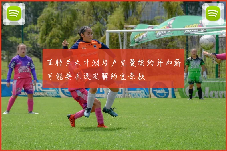 亚特兰大计划与卢克曼续约并加薪可能要求设定解约金条款