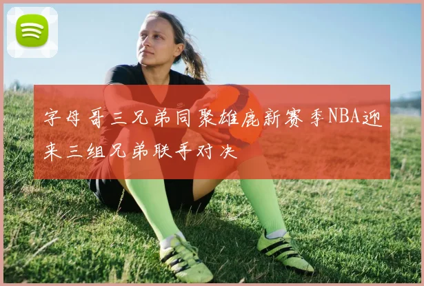 字母哥三兄弟同聚雄鹿新赛季NBA迎来三组兄弟联手对决