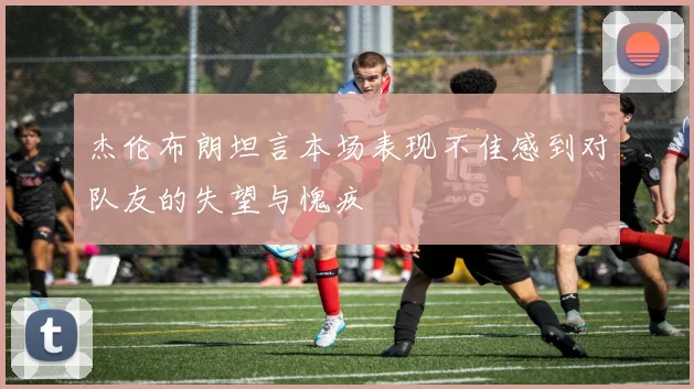 杰伦布朗坦言本场表现不佳感到对队友的失望与愧疚