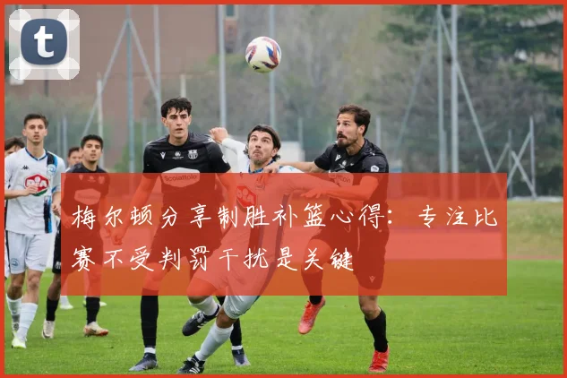 梅尔顿分享制胜补篮心得：专注比赛不受判罚干扰是关键