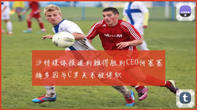 沙特媒体报道利雅得胜利CEO何塞塞梅多因与C罗关系被停职