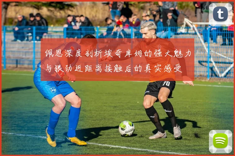 佩恩深度剖析埃奇库姆的强大魅力与狠劲近距离接触后的真实感受