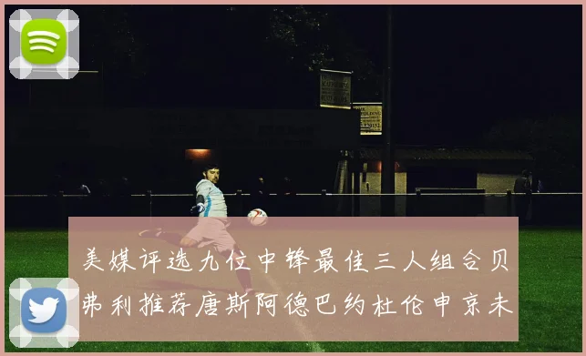 美媒评选九位中锋最佳三人组合贝弗利推荐唐斯阿德巴约杜伦申京未入选