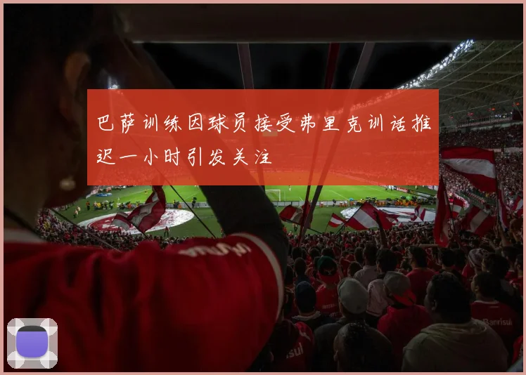 巴萨训练因球员接受弗里克训话推迟一小时引发关注