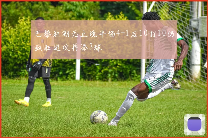 巴黎狂潮无止境半场4-1后10打10仍疯狂进攻再添3球